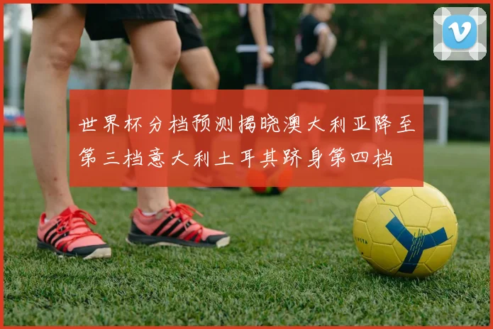 世界杯分档预测揭晓澳大利亚降至第三档意大利土耳其跻身第四档