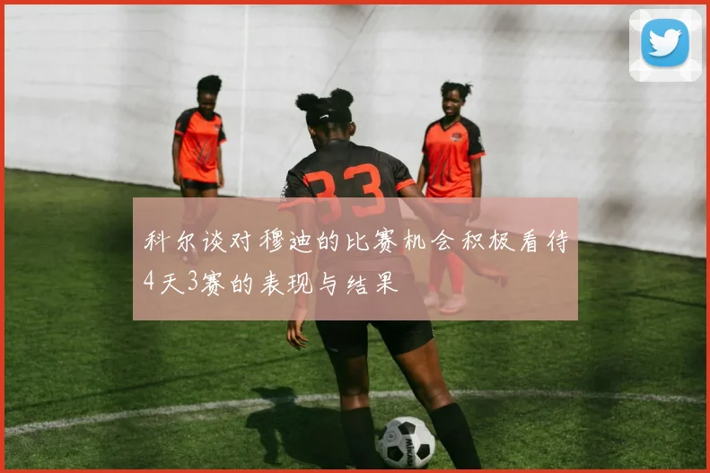 科尔谈对穆迪的比赛机会积极看待4天3赛的表现与结果