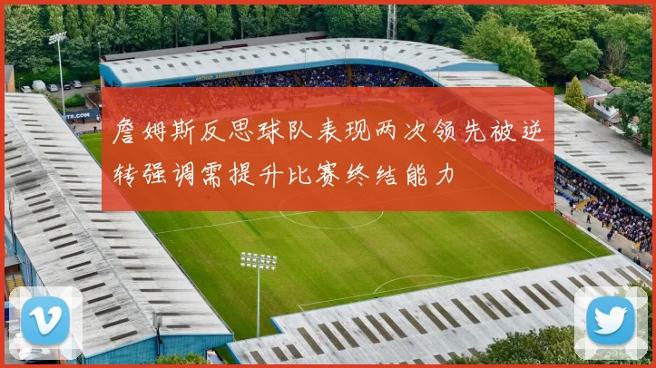 詹姆斯反思球队表现两次领先被逆转强调需提升比赛终结能力