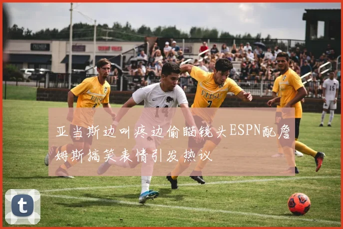 亚当斯边叫疼边偷瞄镜头ESPN配詹姆斯搞笑表情引发热议