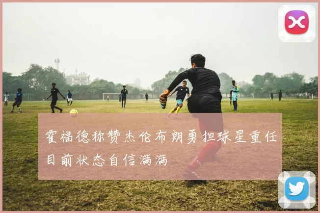 霍福德称赞杰伦布朗勇担球星重任目前状态自信满满