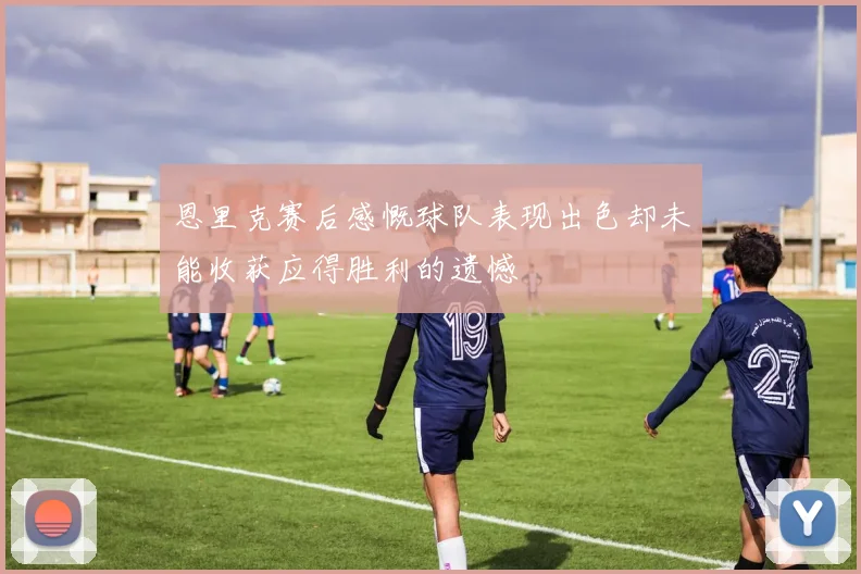 恩里克赛后感慨球队表现出色却未能收获应得胜利的遗憾
