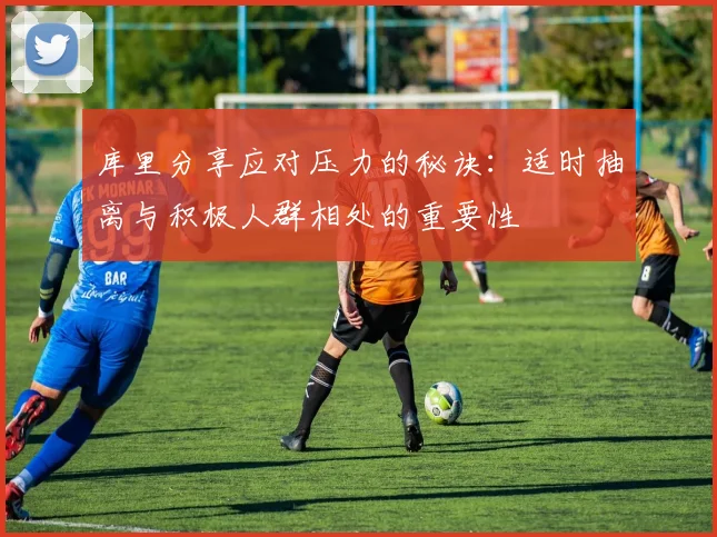 库里分享应对压力的秘诀：适时抽离与积极人群相处的重要性