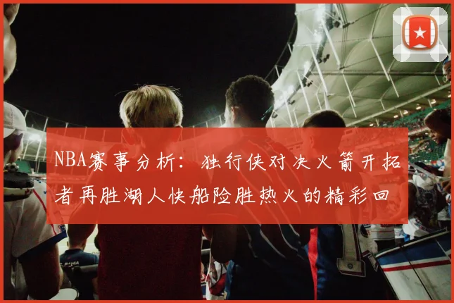 NBA赛事分析：独行侠对决火箭开拓者再胜湖人快船险胜热火的精彩回顾