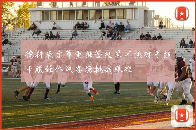 德科表示尊重抽签结果不挑对手纽卡顽强作风客场挑战艰难