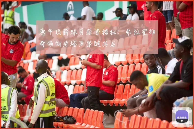 意甲顶薪球员薪资揭秘：弗拉霍维奇领衔劳塔罗紧随其后