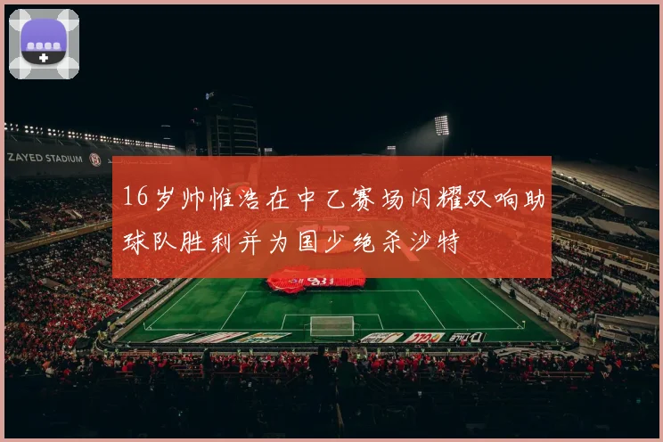 16岁帅惟浩在中乙赛场闪耀双响助球队胜利并为国少绝杀沙特