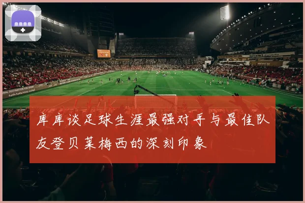 库库谈足球生涯最强对手与最佳队友登贝莱梅西的深刻印象