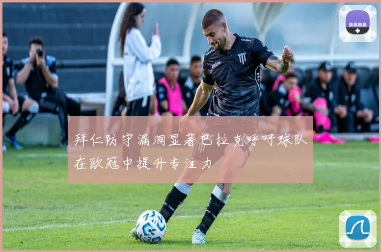 拜仁防守漏洞显著巴拉克呼吁球队在欧冠中提升专注力