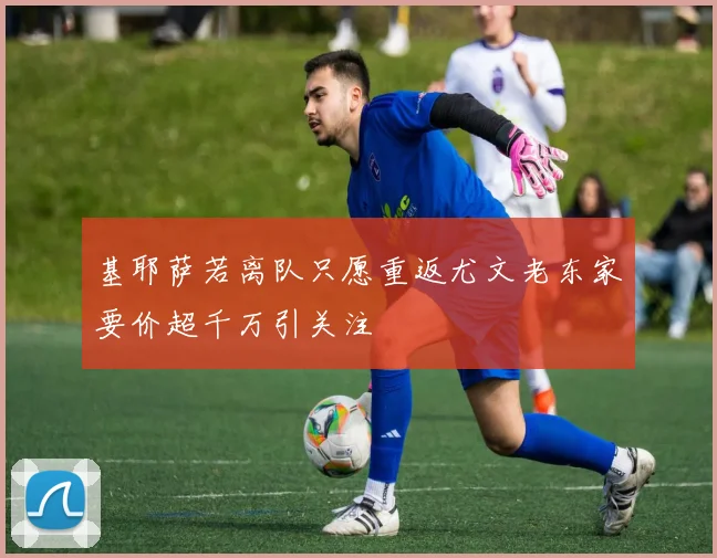 基耶萨若离队只愿重返尤文老东家要价超千万引关注