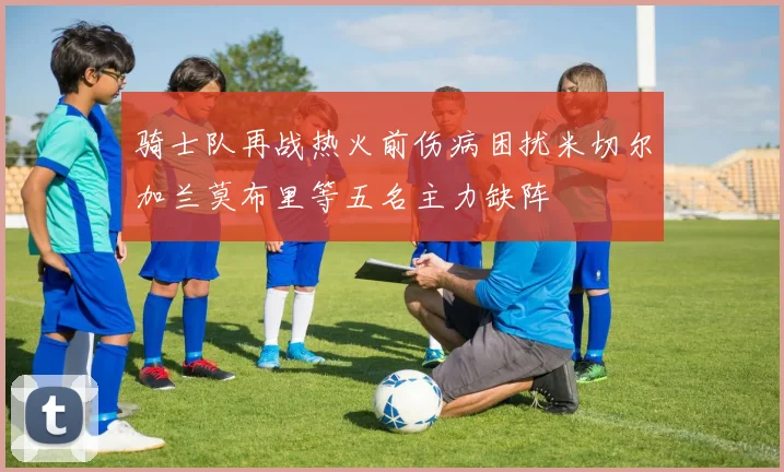骑士队再战热火前伤病困扰米切尔加兰莫布里等五名主力缺阵