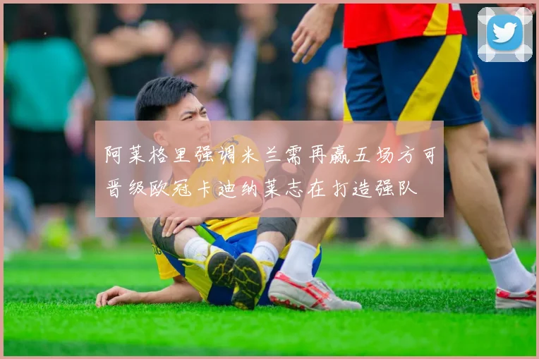 阿莱格里强调米兰需再赢五场方可晋级欧冠卡迪纳莱志在打造强队