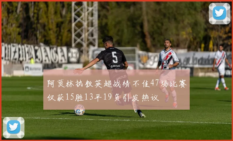 阿莫林执教英超战绩不佳47场比赛仅获15胜13平19负引发热议