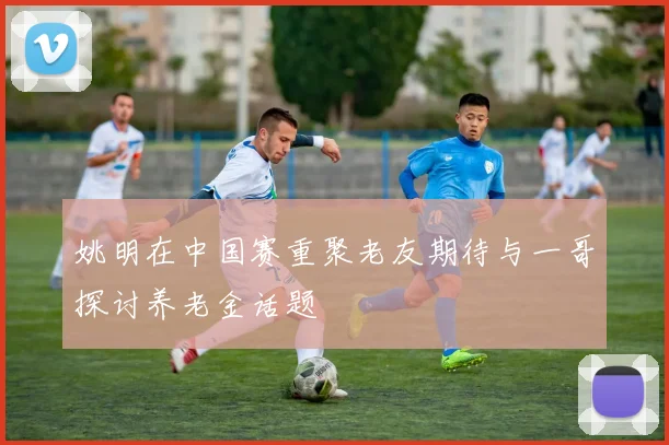 姚明在中国赛重聚老友期待与一哥探讨养老金话题
