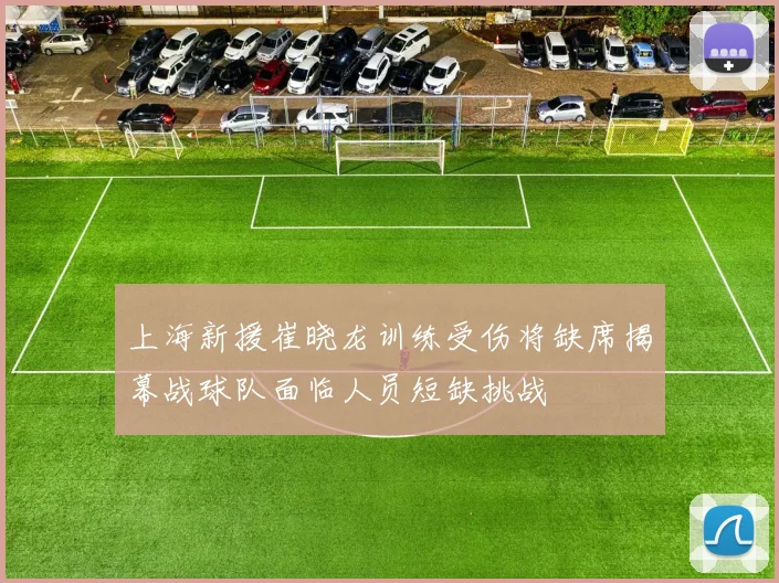 上海新援崔晓龙训练受伤将缺席揭幕战球队面临人员短缺挑战