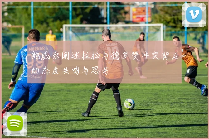 鲍威尔阐述拉松与德罗赞冲突背后的态度共鸣与思考