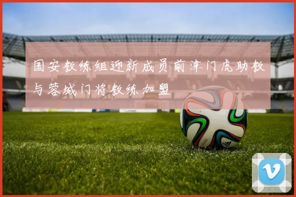 国安教练组迎新成员前津门虎助教与蓉城门将教练加盟