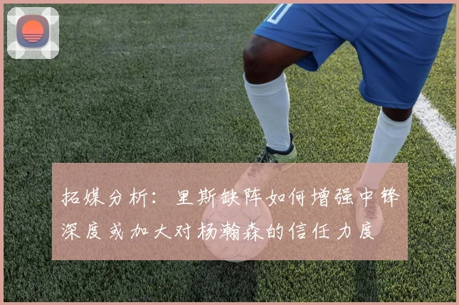 拓媒分析：里斯缺阵如何增强中锋深度或加大对杨瀚森的信任力度