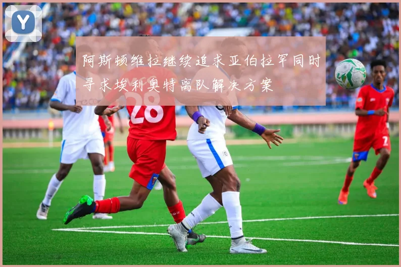 阿斯顿维拉继续追求亚伯拉罕同时寻求埃利奥特离队解决方案